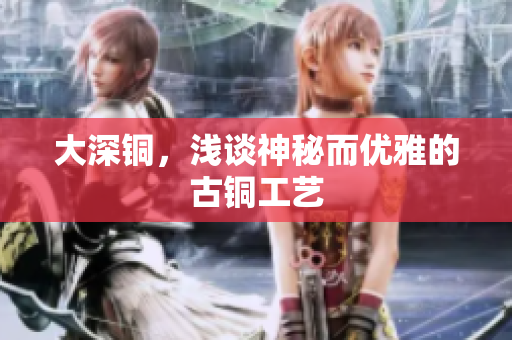大深铜，浅谈神秘而优雅的古铜工艺