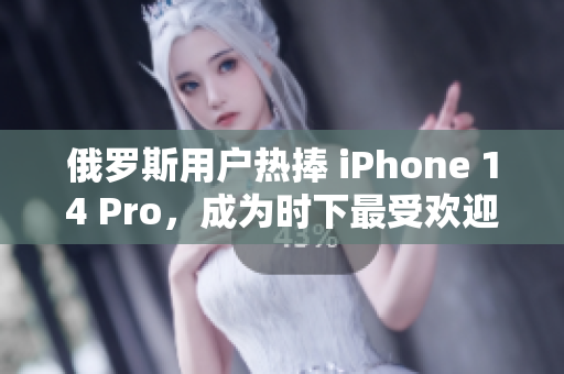 俄罗斯用户热捧 iPhone 14 Pro，成为时下最受欢迎的智能手机