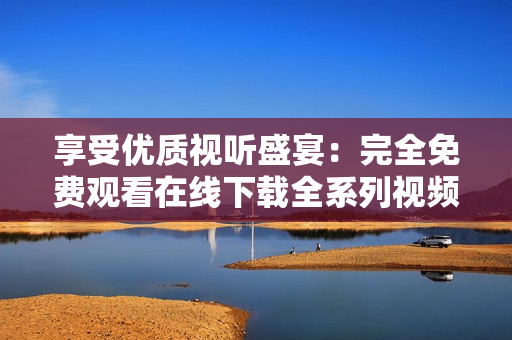 享受优质视听盛宴：完全免费观看在线下载全系列视频