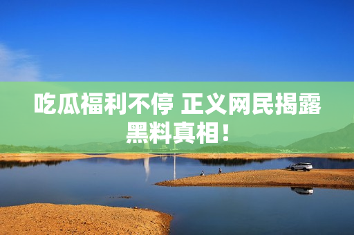 吃瓜福利不停 正义网民揭露黑料真相！