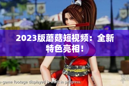 2023版蘑菇短视频：全新特色亮相！