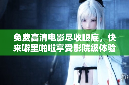 免费高清电影尽收眼底，快来噼里啪啦享受影院级体验！