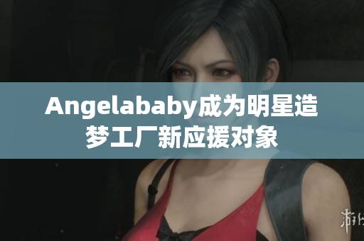 Angelababy成为明星造梦工厂新应援对象