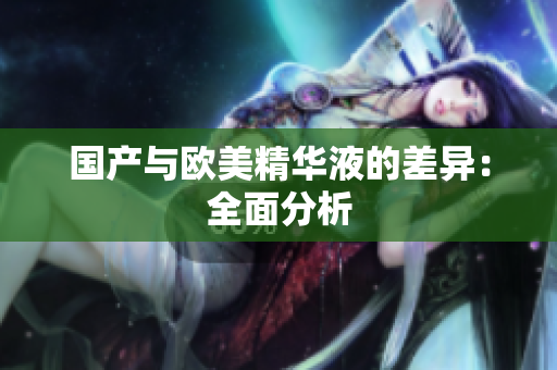 国产与欧美精华液的差异：全面分析