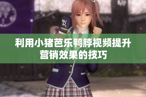 利用小猪芭乐鸭脖视频提升营销效果的技巧
