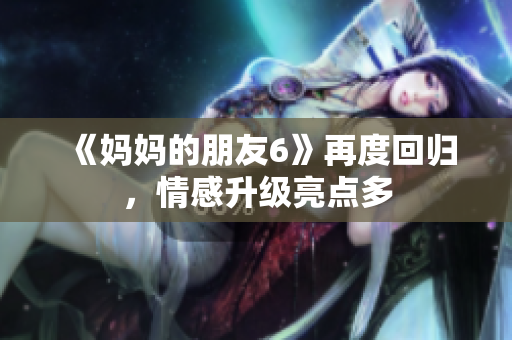 《妈妈的朋友6》再度回归，情感升级亮点多