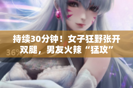 持续30分钟！女子狂野张开双腿，男友火辣“猛攻”