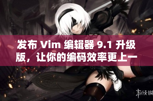 发布 Vim 编辑器 9.1 升级版，让你的编码效率更上一层楼