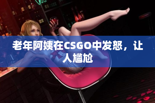 老年阿姨在CSGO中发怒，让人尴尬