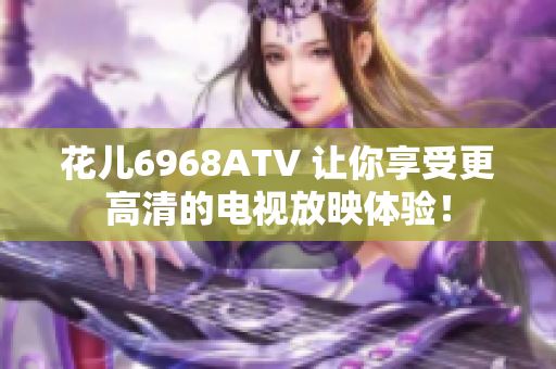 花儿6968ATV 让你享受更高清的电视放映体验！