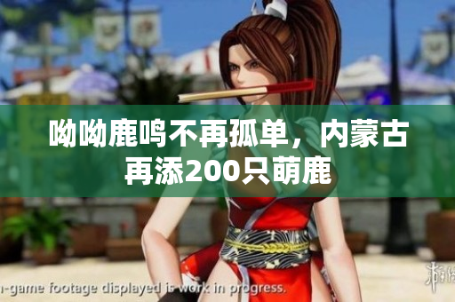 呦呦鹿鸣不再孤单，内蒙古再添200只萌鹿