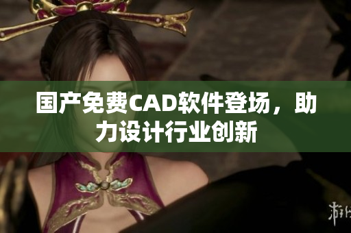 国产免费CAD软件登场，助力设计行业创新