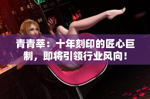 青青莘：十年刻印的匠心巨制，即将引领行业风向！