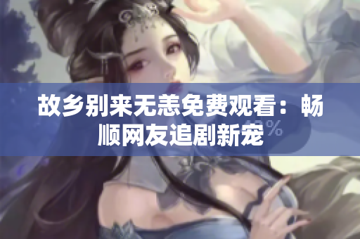 故乡别来无恙免费观看：畅顺网友追剧新宠