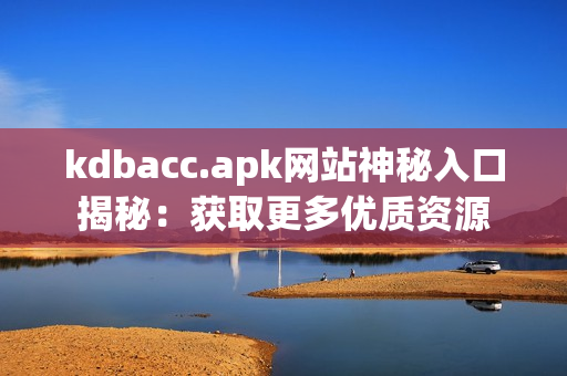 kdbacc.apk网站神秘入口揭秘：获取更多优质资源