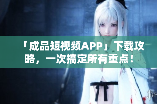 「成品短视频APP」下载攻略，一次搞定所有重点！