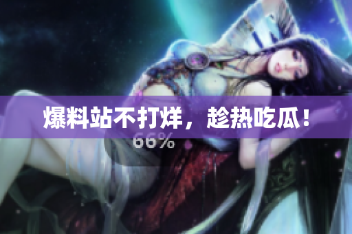 爆料站不打烊，趁热吃瓜！