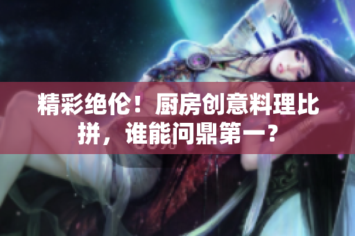 精彩绝伦！厨房创意料理比拼，谁能问鼎第一？