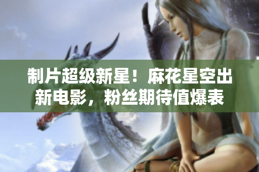 制片超级新星！麻花星空出新电影，粉丝期待值爆表