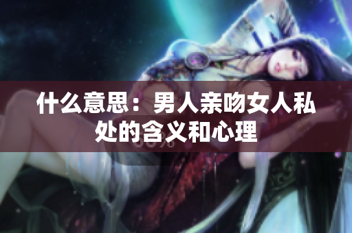 什么意思：男人亲吻女人私处的含义和心理