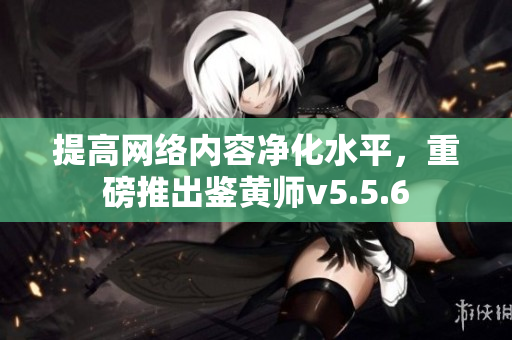 提高网络内容净化水平，重磅推出鉴黄师v5.5.6