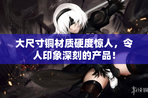 大尺寸铜材质硬度惊人，令人印象深刻的产品！