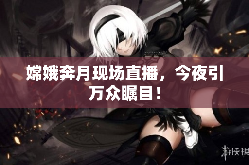 嫦娥奔月现场直播，今夜引万众瞩目！