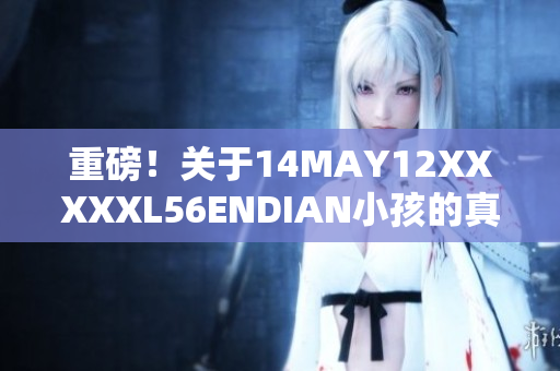 重磅！关于14MAY12XXXXXL56ENDIAN小孩的真相揭晓