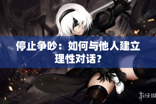 停止争吵：如何与他人建立理性对话？