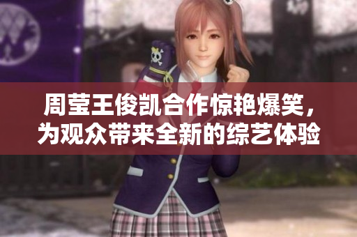 周莹王俊凯合作惊艳爆笑，为观众带来全新的综艺体验