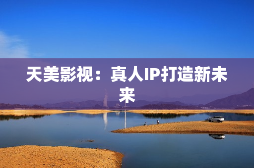 天美影视：真人IP打造新未来