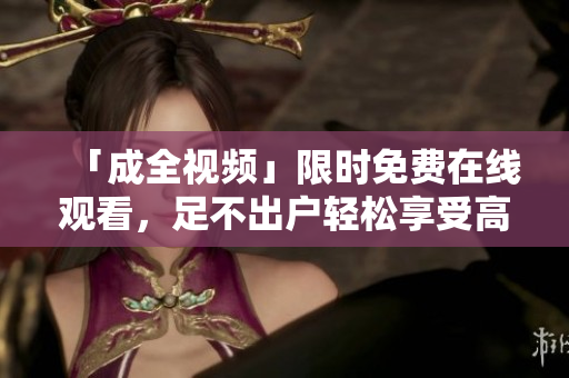 「成全视频」限时免费在线观看，足不出户轻松享受高清画质
