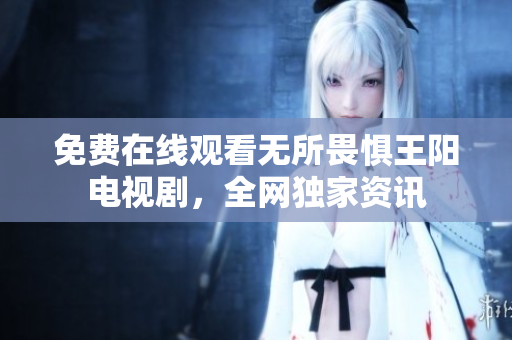 免费在线观看无所畏惧王阳电视剧，全网独家资讯