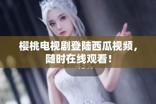 樱桃电视剧登陆西瓜视频，随时在线观看！