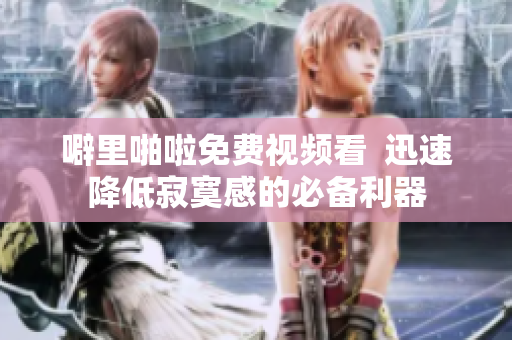 噼里啪啦免费视频看  迅速降低寂寞感的必备利器