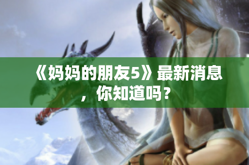 《妈妈的朋友5》最新消息，你知道吗？