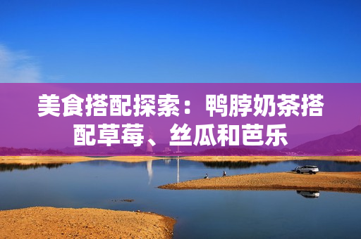 美食搭配探索：鸭脖奶茶搭配草莓、丝瓜和芭乐