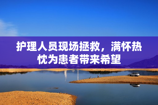 护理人员现场拯救，满怀热忱为患者带来希望