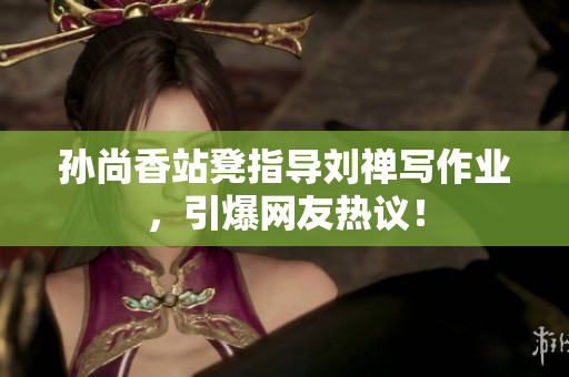 孙尚香站凳指导刘禅写作业，引爆网友热议！