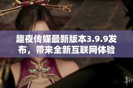 趣夜传媒最新版本3.9.9发布，带来全新互联网体验