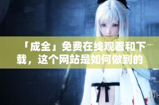 「成全」免费在线观看和下载，这个网站是如何做到的？