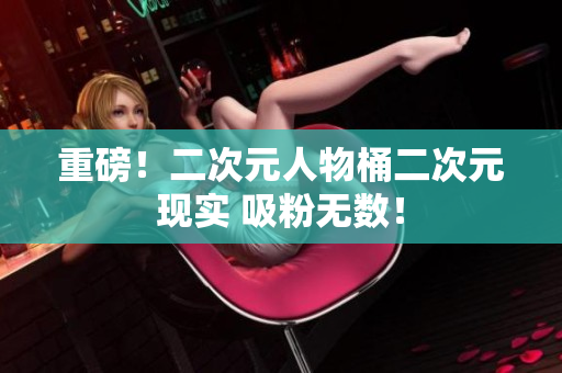 重磅！二次元人物桶二次元现实 吸粉无数！
