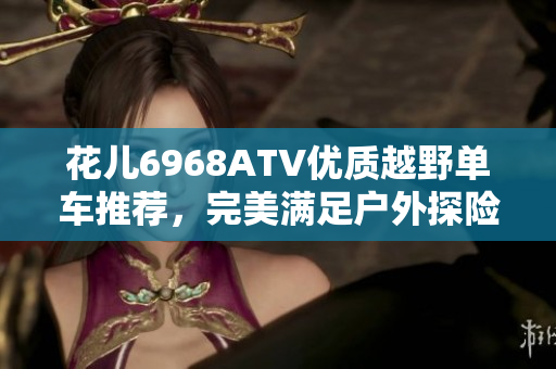 花儿6968ATV优质越野单车推荐，完美满足户外探险需求！