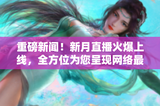 重磅新闻！新月直播火爆上线，全方位为您呈现网络最新资讯