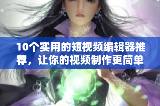 10个实用的短视频编辑器推荐，让你的视频制作更简单易用
