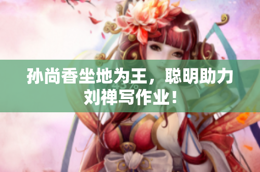 孙尚香坐地为王，聪明助力刘禅写作业！