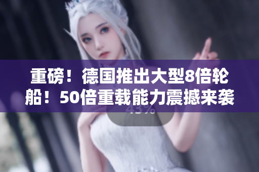 重磅！德国推出大型8倍轮船！50倍重载能力震撼来袭！