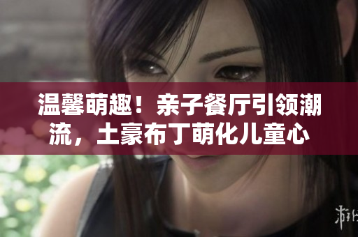温馨萌趣！亲子餐厅引领潮流，土豪布丁萌化儿童心