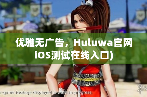 优雅无广告，Huluwa官网iOS测试在线入口)