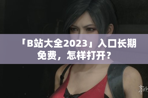 「B站大全2023」入口长期免费，怎样打开？